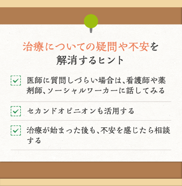 治療についての疑問や不安を解消するヒント 医師に質問しづらい場合は、看護師や薬剤師、ソーシャルワーカーに話してみる セカンドオピニオンも活用する 治療が始まった後も、不安を感じたら相談する