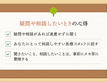 疑問や相談したいときの心得 疑問や相談があれば遠慮せずに聞く あなたにとって相談しやすい医療スタッフに話す 聞きたいこと、相談したいことは、事前にメモ等に整理する